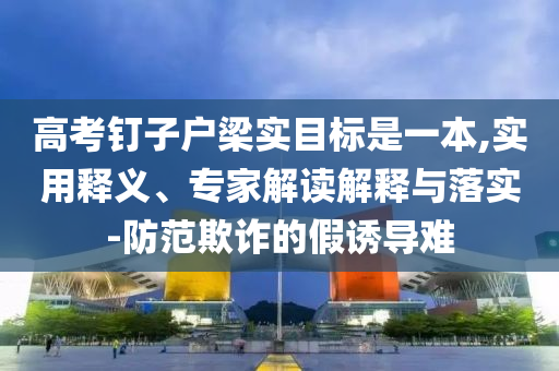 高考釘子戶梁實(shí)目標(biāo)是一本,實(shí)用釋義、專家解讀解釋與落實(shí)-防范欺詐的假誘導(dǎo)難