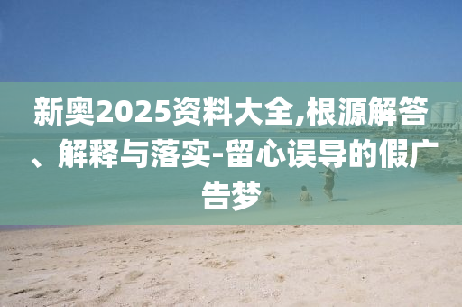 新奧2025資料大全,根源解答、解釋與落實-留心誤導(dǎo)的假廣告夢