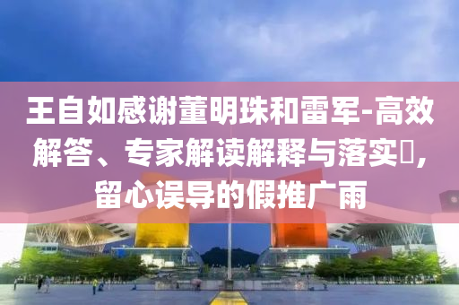 王自如感謝董明珠和雷軍-高效解答、專家解讀解釋與落實(shí)?,留心誤導(dǎo)的假推廣雨