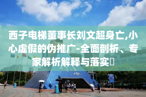西子電梯董事長(zhǎng)劉文超身亡,小心虛假的偽推廣-全面剖析、專家解析解釋與落實(shí)?