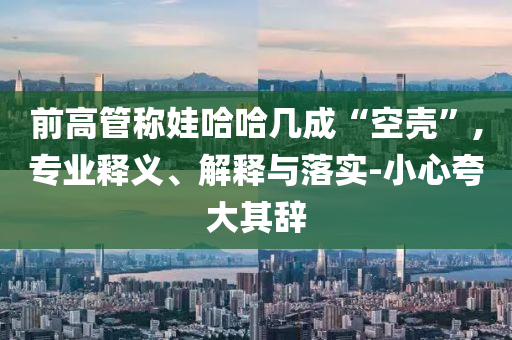 前高管稱娃哈哈幾成“空殼”,專業(yè)釋義、解釋與落實(shí)-小心夸大其辭