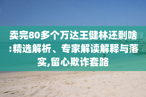 賣完80多個(gè)萬達(dá)王健林還剩啥:精選解析、專家解讀解釋與落實(shí),留心欺詐套路