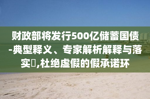 財政部將發(fā)行500億儲蓄國債-典型釋義、專家解析解釋與落實?,杜絕虛假的假承諾環(huán)