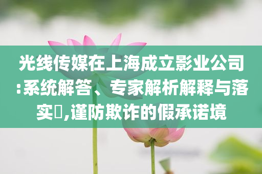 光線傳媒在上海成立影業(yè)公司:系統(tǒng)解答、專(zhuān)家解析解釋與落實(shí)?,謹(jǐn)防欺詐的假承諾境