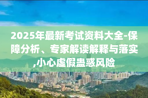 2025年最新考試資料大全-保障分析、專家解讀解釋與落實(shí),小心虛假蠱惑風(fēng)險(xiǎn)