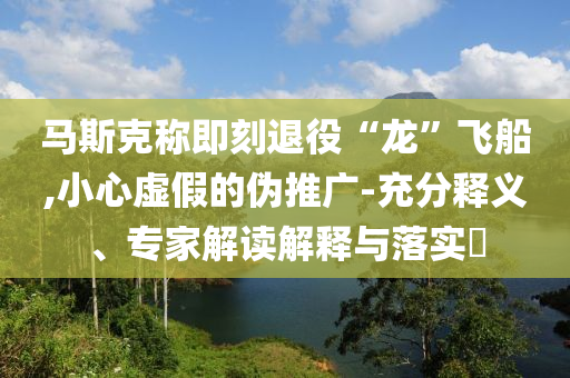 馬斯克稱(chēng)即刻退役“龍”飛船,小心虛假的偽推廣-充分釋義、專(zhuān)家解讀解釋與落實(shí)?