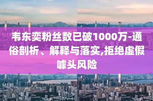 韋東奕粉絲數(shù)已破1000萬-通俗剖析、解釋與落實,拒絕虛假噱頭風險