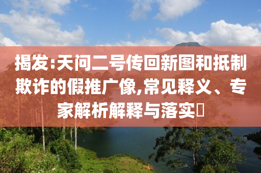 揭發(fā):天問二號傳回新圖和抵制欺詐的假推廣像,常見釋義、專家解析解釋與落實?