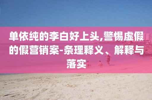 單依純的李白好上頭,警惕虛假的假營銷案-條理釋義、解釋與落實
