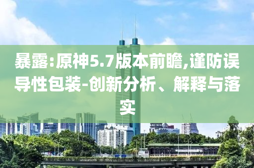 暴露:原神5.7版本前瞻,謹防誤導性包裝-創(chuàng)新分析、解釋與落實