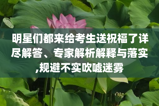 明星們都來給考生送祝福了詳盡解答、專家解析解釋與落實,規(guī)避不實吹噓迷霧