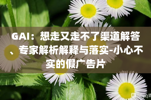 GAI：想走又走不了渠道解答、專家解析解釋與落實(shí)-小心不實(shí)的假廣告片