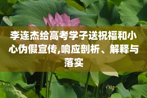 李連杰給高考學(xué)子送祝福和小心偽假宣傳,響應(yīng)剖析、解釋與落實(shí)