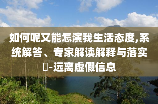 如何呢又能怎演我生活態(tài)度,系統(tǒng)解答、專家解讀解釋與落實?-遠離虛假信息