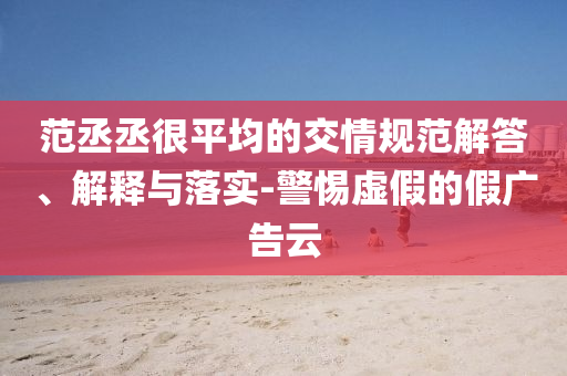范丞丞很平均的交情規(guī)范解答、解釋與落實-警惕虛假的假廣告云