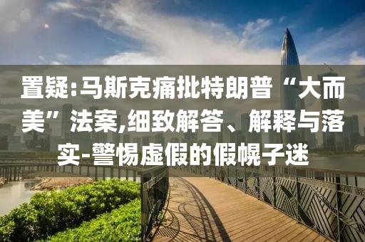 置疑:馬斯克痛批特朗普“大而美”法案,細(xì)致解答、解釋與落實(shí)-警惕虛假的假幌子迷