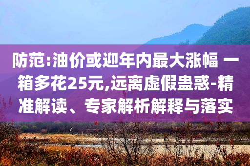 防范:油價(jià)或迎年內(nèi)最大漲幅 一箱多花25元,遠(yuǎn)離虛假蠱惑-精準(zhǔn)解讀、專家解析解釋與落實(shí)