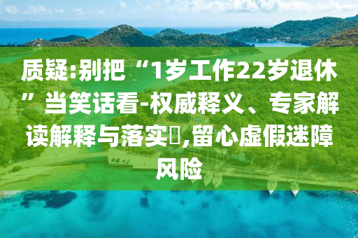 質(zhì)疑:別把“1歲工作22歲退休”當(dāng)笑話看-權(quán)威釋義、專家解讀解釋與落實(shí)?,留心虛假迷障風(fēng)險(xiǎn)