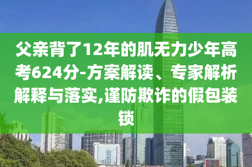 父親背了12年的肌無力少年高考624分-方案解讀、專家解析解釋與落實(shí),謹(jǐn)防欺詐的假包裝鎖