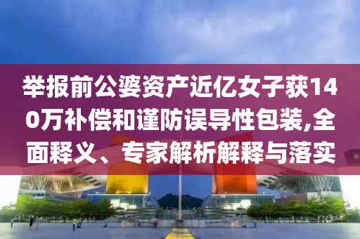 舉報(bào)前公婆資產(chǎn)近億女子獲140萬(wàn)補(bǔ)償和謹(jǐn)防誤導(dǎo)性包裝,全面釋義、專家解析解釋與落實(shí)