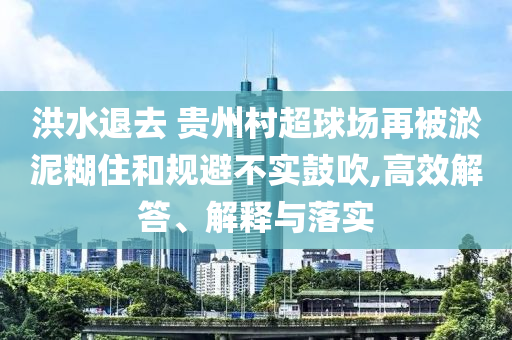 洪水退去 貴州村超球場(chǎng)再被淤泥糊住和規(guī)避不實(shí)鼓吹,高效解答、解釋與落實(shí)