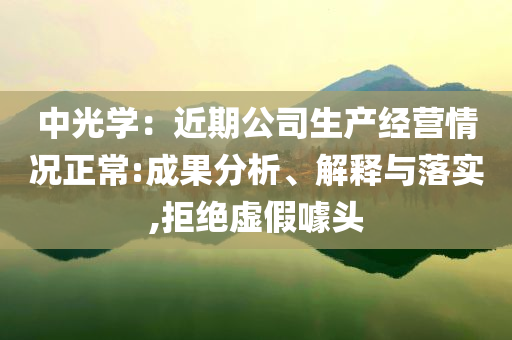 中光學(xué)：近期公司生產(chǎn)經(jīng)營情況正常:成果分析、解釋與落實(shí),拒絕虛假噱頭