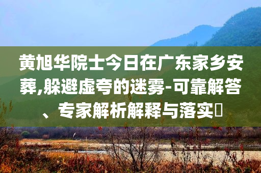 黃旭華院士今日在廣東家鄉(xiāng)安葬,躲避虛夸的迷霧-可靠解答、專家解析解釋與落實(shí)?