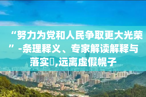 “努力為黨和人民爭(zhēng)取更大光榮”-條理釋義、專家解讀解釋與落實(shí)?,遠(yuǎn)離虛假幌子