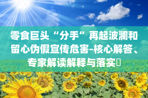 零食巨頭“分手”再起波瀾和留心偽假宣傳危害-核心解答、專家解讀解釋與落實(shí)?