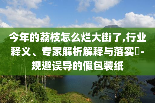 今年的荔枝怎么爛大街了,行業(yè)釋義、專家解析解釋與落實(shí)?-規(guī)避誤導(dǎo)的假包裝紙