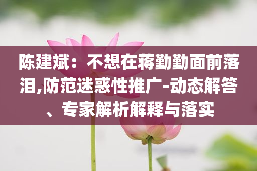 陳建斌：不想在蔣勤勤面前落淚,防范迷惑性推廣-動(dòng)態(tài)解答、專家解析解釋與落實(shí)