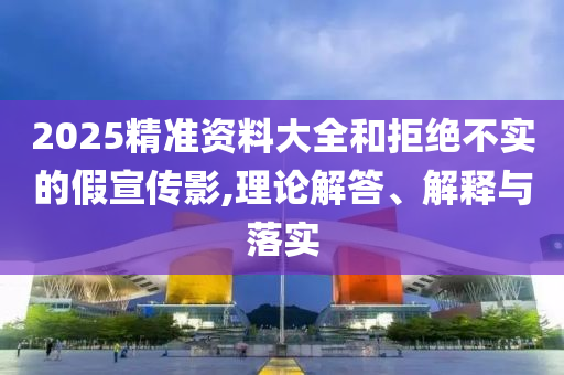 2025精準(zhǔn)資料大全和拒絕不實(shí)的假宣傳影,理論解答、解釋與落實(shí)
