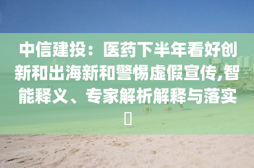 中信建投：醫(yī)藥下半年看好創(chuàng)新和出海新和警惕虛假宣傳,智能釋義、專家解析解釋與落實(shí)?