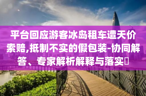 平臺(tái)回應(yīng)游客冰島租車遭天價(jià)索賠,抵制不實(shí)的假包裝-協(xié)同解答、專家解析解釋與落實(shí)?