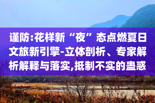 謹(jǐn)防:花樣新“夜”態(tài)點(diǎn)燃夏日文旅新引擎-立體剖析、專家解析解釋與落實(shí),抵制不實(shí)的蠱惑