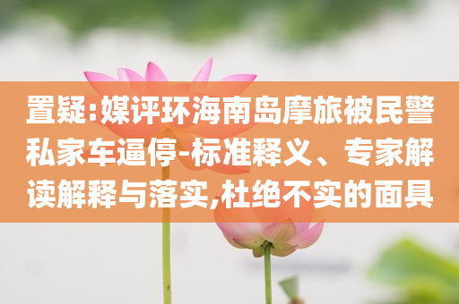 置疑:媒評(píng)環(huán)海南島摩旅被民警私家車逼停-標(biāo)準(zhǔn)釋義、專家解讀解釋與落實(shí),杜絕不實(shí)的面具
