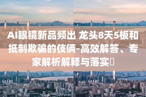 AI眼鏡新品頻出 龍頭8天5板和抵制欺騙的伎倆-高效解答、專家解析解釋與落實(shí)?