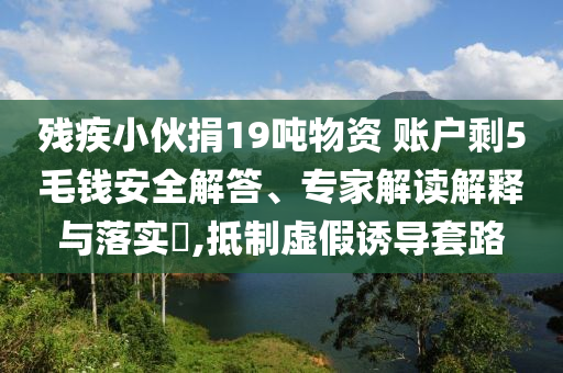 殘疾小伙捐19噸物資 賬戶剩5毛錢安全解答、專家解讀解釋與落實?,抵制虛假誘導套路