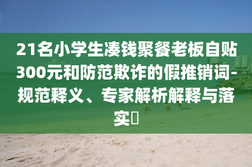 21名小學生湊錢聚餐老板自貼300元和防范欺詐的假推銷詞-規(guī)范釋義、專家解析解釋與落實?