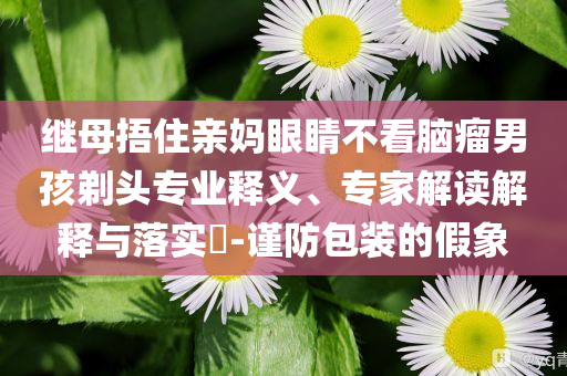 繼母捂住親媽眼睛不看腦瘤男孩剃頭專業(yè)釋義、專家解讀解釋與落實(shí)?-謹(jǐn)防包裝的假象