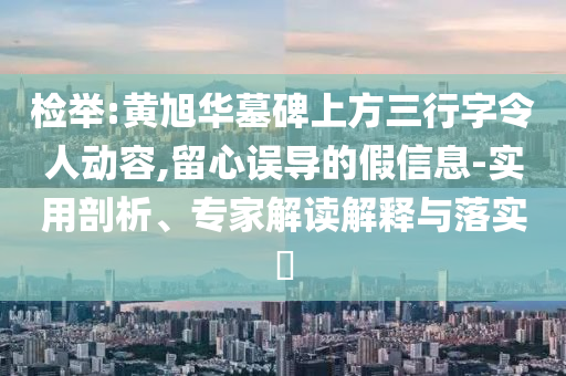 檢舉:黃旭華墓碑上方三行字令人動(dòng)容,留心誤導(dǎo)的假信息-實(shí)用剖析、專家解讀解釋與落實(shí)?