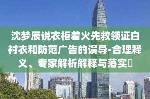 沈夢(mèng)辰說(shuō)衣柜著火先救領(lǐng)證白襯衣和防范廣告的誤導(dǎo)-合理釋義、專(zhuān)家解析解釋與落實(shí)?