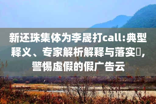 新還珠集體為李晟打call:典型釋義、專(zhuān)家解析解釋與落實(shí)?,警惕虛假的假?gòu)V告云