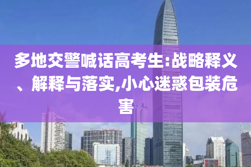 多地交警喊話高考生:戰(zhàn)略釋義、解釋與落實(shí),小心迷惑包裝危害