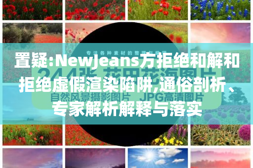 置疑:NewJeans方拒絕和解和拒絕虛假渲染陷阱,通俗剖析、專(zhuān)家解析解釋與落實(shí)