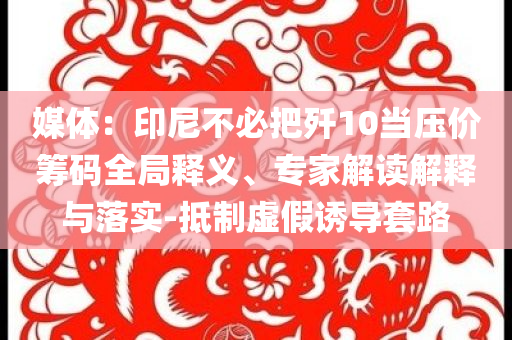 媒體：印尼不必把殲10當(dāng)壓價(jià)籌碼全局釋義、專(zhuān)家解讀解釋與落實(shí)-抵制虛假誘導(dǎo)套路