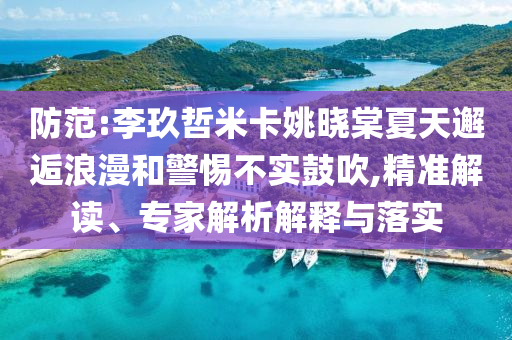 防范:李玖哲米卡姚曉棠夏天邂逅浪漫和警惕不實(shí)鼓吹,精準(zhǔn)解讀、專家解析解釋與落實(shí)