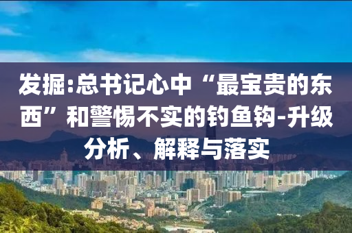 發(fā)掘:總書記心中“最寶貴的東西”和警惕不實的釣魚鉤-升級分析、解釋與落實