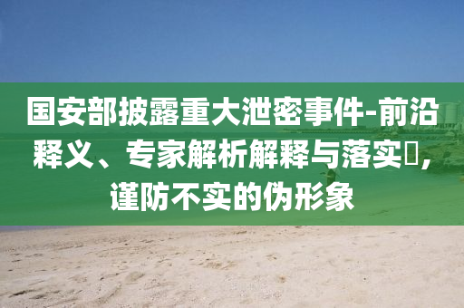 國安部披露重大泄密事件-前沿釋義、專家解析解釋與落實?,謹防不實的偽形象