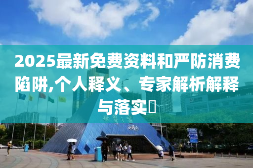 2025最新免費(fèi)資料和嚴(yán)防消費(fèi)陷阱,個(gè)人釋義、專家解析解釋與落實(shí)?